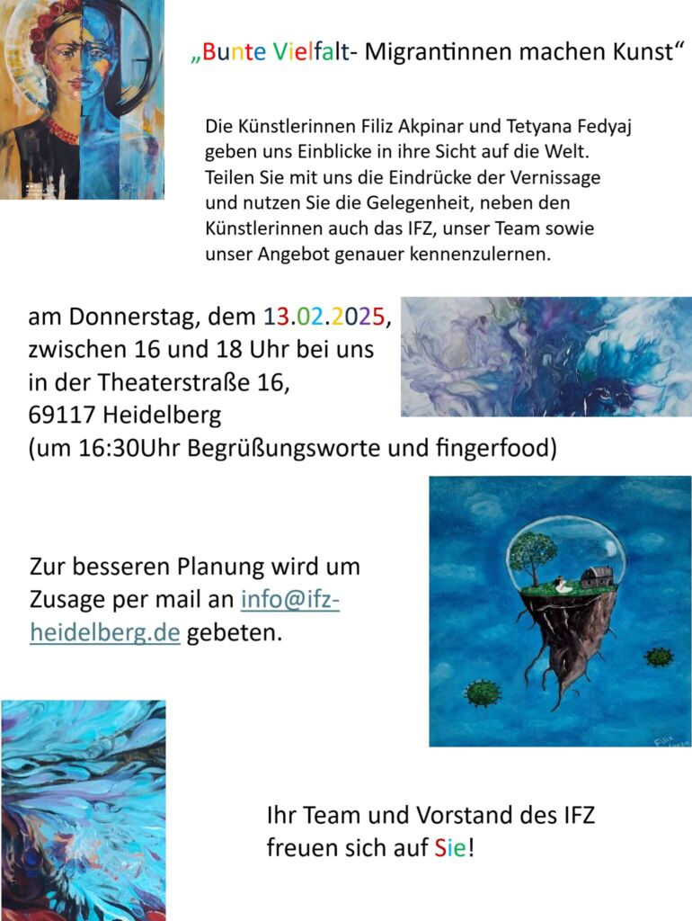 "Bunte Vielfalt-Migrantinnen machen Kunst".

Die K&uuml;nstlerinnen Filiz Akpinar und Tetyana Fedyaj geben uns Einblicke in ihre Sicht auf die Welt. Teilen Sie mit uns die Eindr&uuml;cke der Vernissage und nutzen Sie die Gelegenheit, neben den K&uuml;nstlerinnen auch das Internationale Frauenzentrum Heidelberg, unsere Mitarbeiterinnen sowie unser Angebot genauer kennenzulernen.

Vernissage am Donnerstag, dem 13. Februar 2025, von 16 bis 18 Uhr, bei uns in der Theaterstra&szlig;e 16, 69117 Heidelberg. Ab 16:30 Uhr begr&uuml;&szlig;en wir und beginnen mit Fingerfood. Wir freuen uns &uuml;ber Ihre Anmeldung per E-Mail an info (at) ifz-heidelberg.de. Wir freuen uns auf Sie!